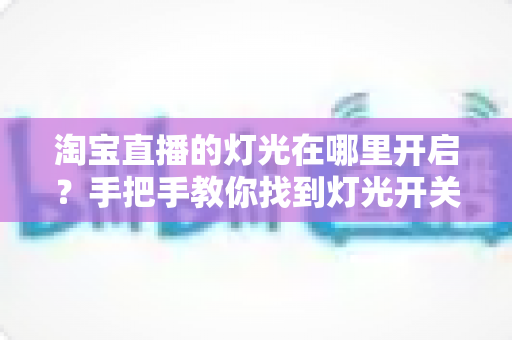 淘宝直播的灯光在哪里开启?手把手教你找到灯光开关,轻松打造明亮高级的直播间画面 淘宝直播的灯光在哪里开启?手把手教你找到灯光开关,轻松打造明亮高级的直播间画面