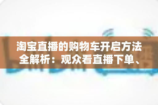淘宝直播的购物车开启方法全解析:观众看直播下单、主播挂车带货一步到位 淘宝直播的购物车开启方法全解析:观众看直播下单、主播挂车带货一步到位