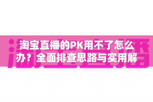 淘宝直播的PK用不了怎么办？全面排查思路与实用解决方案一站式指南
