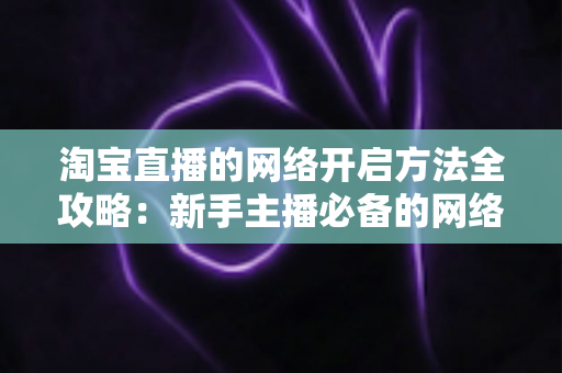 淘宝直播的网络开启方法全攻略：新手主播必备的网络配置与开通指南，助你快速开启顺畅直播之旅