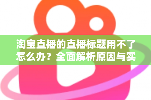 淘宝直播的直播标题用不了怎么办？全面解析原因与实用解决方案