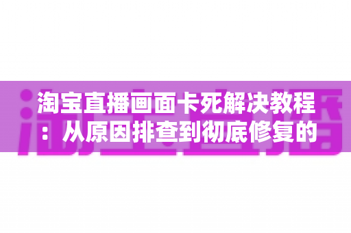 淘宝直播画面卡死解决教程:从原因排查到彻底修复的完整指南 淘宝直播画面卡死解决教程:从原因排查到彻底修复的完整指南