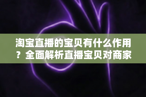 淘宝直播的宝贝有什么作用?全面解析直播宝贝对商家与买家的核心价值 淘宝直播的宝贝有什么作用?全面解析直播宝贝对商家与买家的核心价值