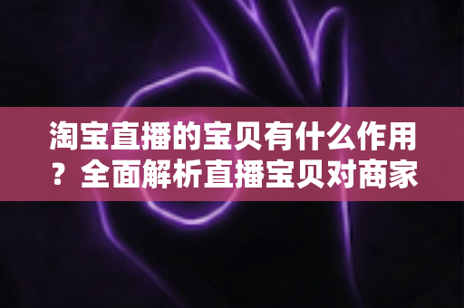 淘宝直播的宝贝有什么作用？全面解析直播宝贝对商家与买家的核心价值