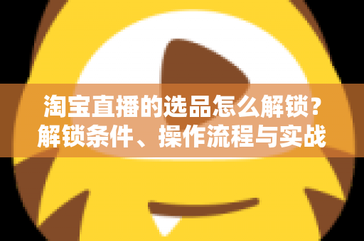 淘宝直播的选品怎么解锁?解锁条件、操作流程与实战选品方法全解析 淘宝直播的选品怎么解锁?解锁条件、操作流程与实战选品方法全解析