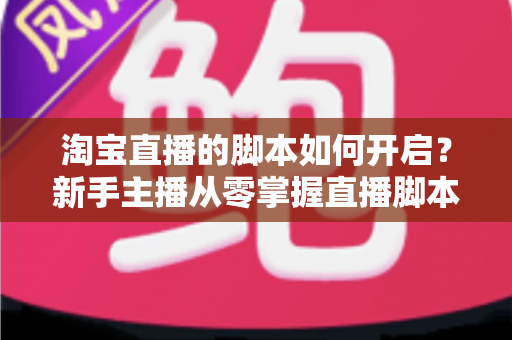 淘宝直播的脚本如何开启？新手主播从零掌握直播脚本策划与执行的完整指南