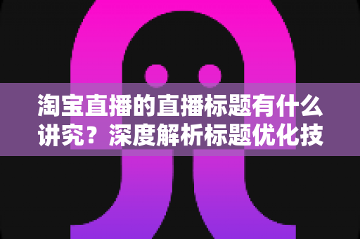 淘宝直播的直播标题有什么讲究？深度解析标题优化技巧与引流秘诀