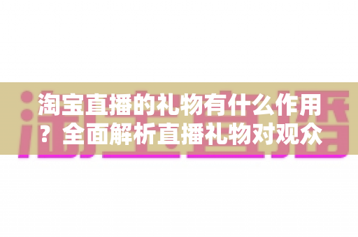 淘宝直播的礼物有什么作用？全面解析直播礼物对观众、主播与商家的多重价值