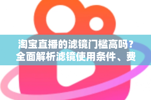 淘宝直播的滤镜门槛高吗？全面解析滤镜使用条件、费用与新手开播实战指南