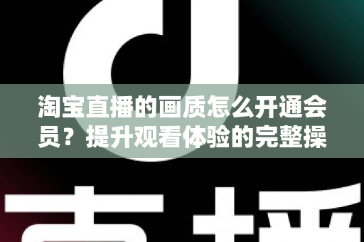 淘宝直播的画质怎么开通会员？提升观看体验的完整操作指南与实用技巧