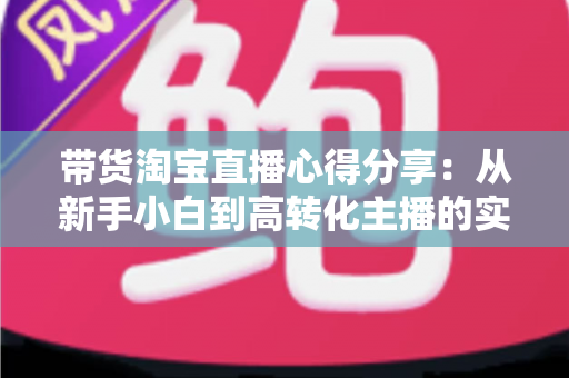 带货淘宝直播心得分享：从新手小白到高转化主播的实战经验全攻略