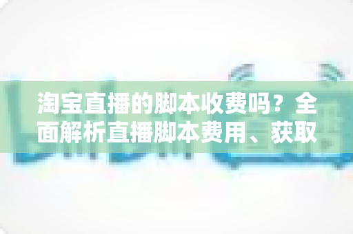 淘宝直播的脚本收费吗？全面解析直播脚本费用、获取方式与实操建议（新手必读指南）
