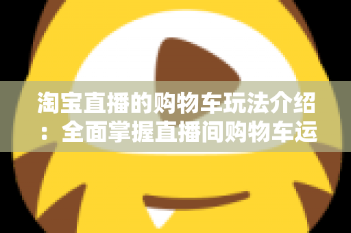 淘宝直播的购物车玩法介绍：全面掌握直播间购物车运营技巧，轻松提升带货转化率