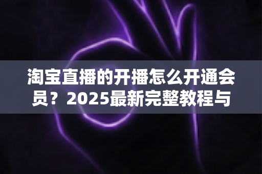 淘宝直播的开播怎么开通会员？2025最新完整教程与高效运营指南一次讲透
