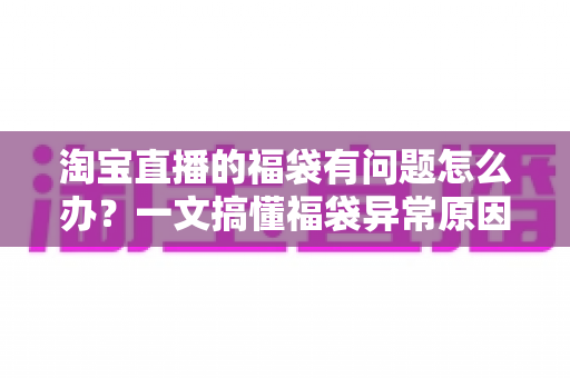淘宝直播的福袋有问题怎么办？一文搞懂福袋异常原因与高效解决方法