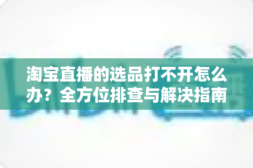 淘宝直播的选品打不开怎么办？全方位排查与解决指南，助您快速恢复直播带货效率