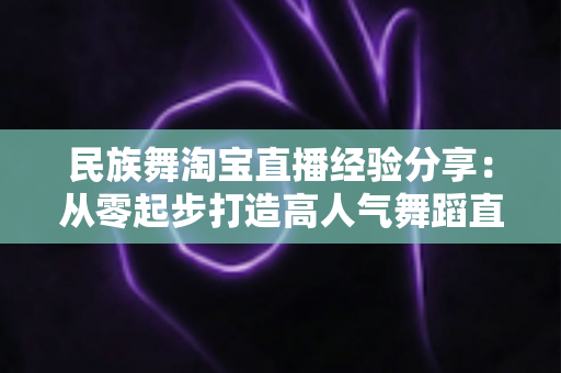 民族舞淘宝直播经验分享：从零起步打造高人气舞蹈直播间的实战指南