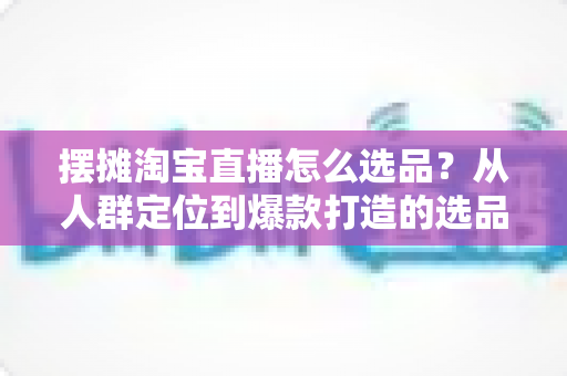 摆摊淘宝直播怎么选品？从人群定位到爆款打造的选品全攻略，新手也能快速上手