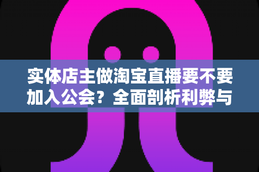 实体店主做淘宝直播要不要加入公会？全面剖析利弊与选择指南，帮实体店主少走弯路