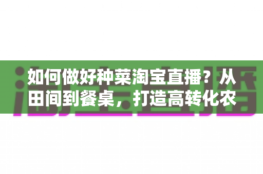 如何做好种菜淘宝直播？从田间到餐桌，打造高转化农产品直播间的实战全攻略