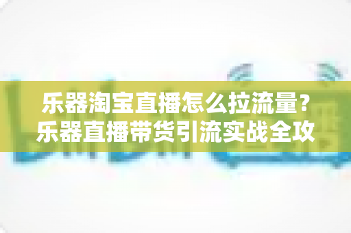 乐器淘宝直播怎么拉流量？乐器直播带货引流实战全攻略，从0到1玩转直播间流量