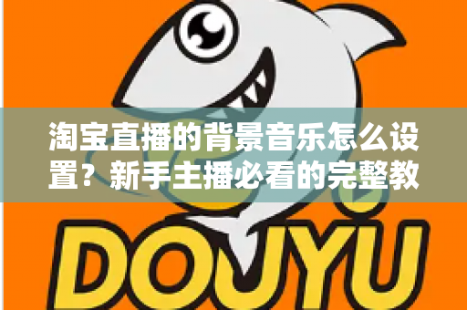 淘宝直播的背景音乐怎么设置？新手主播必看的完整教程与实用技巧