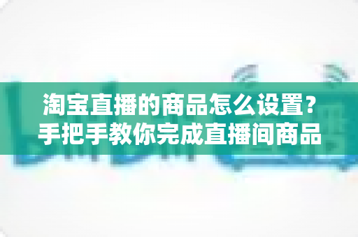 淘宝直播的商品怎么设置？手把手教你完成直播间商品配置，提升带货转化率