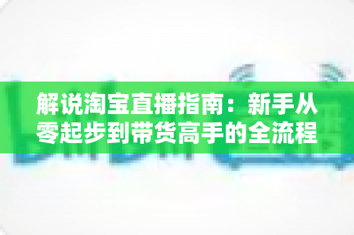 解说淘宝直播指南：新手从零起步到带货高手的全流程实战攻略