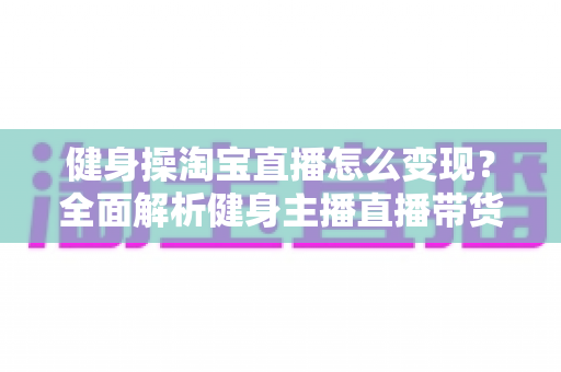 健身操淘宝直播怎么变现？全面解析健身主播直播带货赚钱的实战攻略与运营技巧