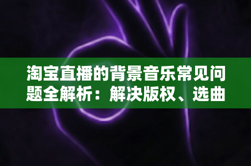 淘宝直播的背景音乐常见问题全解析：解决版权、选曲与播放难题的实用指南