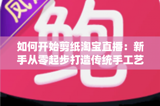 如何开始剪纸淘宝直播：新手从零起步打造传统手工艺直播间的完整指南