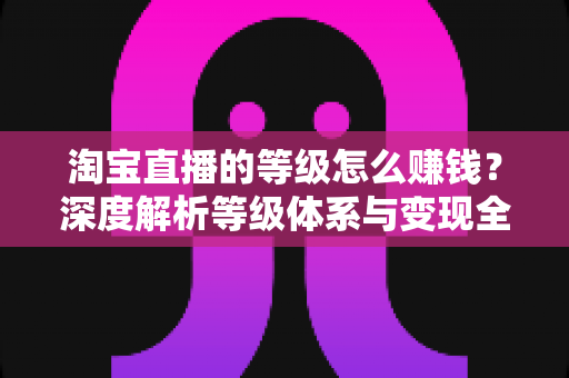 淘宝直播的等级怎么赚钱?深度解析等级体系与变现全攻略 淘宝直播的等级怎么赚钱?深度解析等级体系与变现全攻略