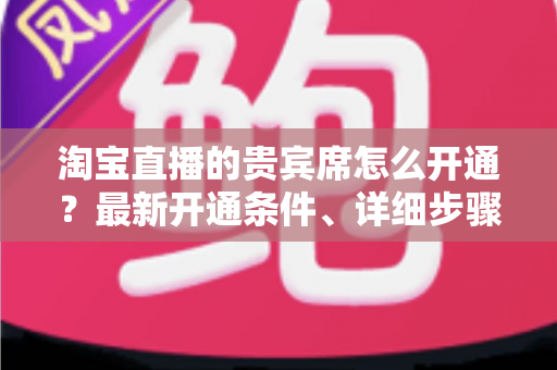 淘宝直播的贵宾席怎么开通？最新开通条件、详细步骤与运营技巧全解析