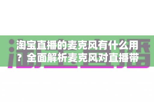 淘宝直播的麦克风有什么用？全面解析麦克风对直播带货效果的重要性与选购指南