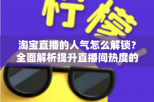 淘宝直播的人气怎么解锁?全面解析提升直播间热度的核心方法与实战技巧 淘宝直播的人气怎么解锁?全面解析提升直播间热度的核心方法与实战技巧