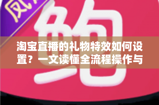 淘宝直播的礼物特效如何设置？一文读懂全流程操作与涨粉变现技巧