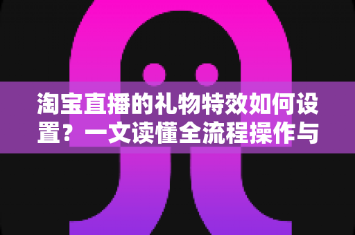 淘宝直播的礼物特效如何设置？一文读懂全流程操作与涨粉变现技巧