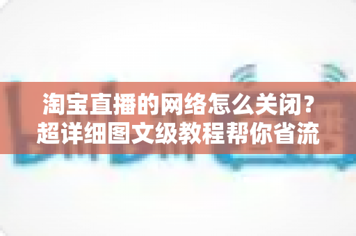 淘宝直播的网络怎么关闭?超详细图文级教程帮你省流量、防偷跑、轻松管控手机网络 淘宝直播的网络怎么关闭?超详细图文级教程帮你省流量、防偷跑、轻松管控手机网络