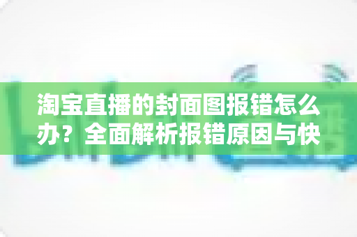 淘宝直播的封面图报错怎么办？全面解析报错原因与快速解决方案指南