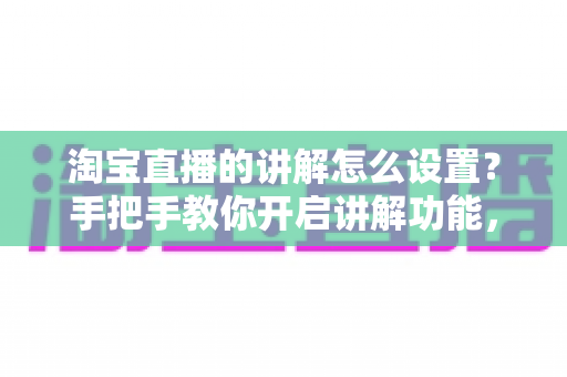 淘宝直播的讲解怎么设置？手把手教你开启讲解功能，轻松提升直播间转化率