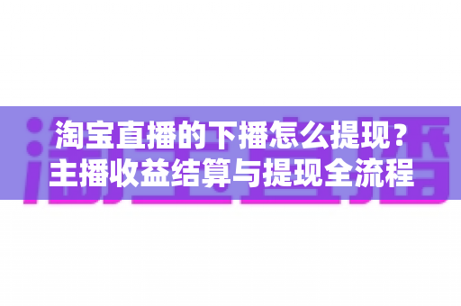 淘宝直播的下播怎么提现?主播收益结算与提现全流程一站式指南 淘宝直播的下播怎么提现?主播收益结算与提现全流程一站式指南