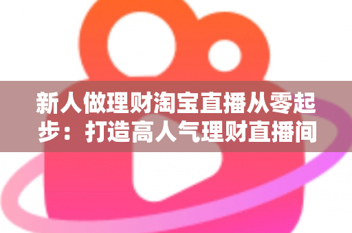 新人做理财淘宝直播从零起步：打造高人气理财直播间的完整实战指南
