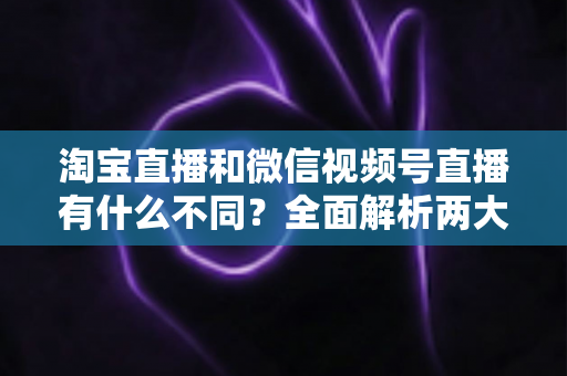 淘宝直播和微信视频号直播有什么不同？全面解析两大直播平台的核心差异与运营选择指南
