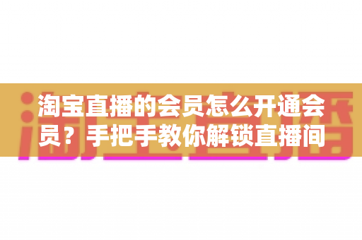 淘宝直播的会员怎么开通会员？手把手教你解锁直播间专属福利与省钱秘籍