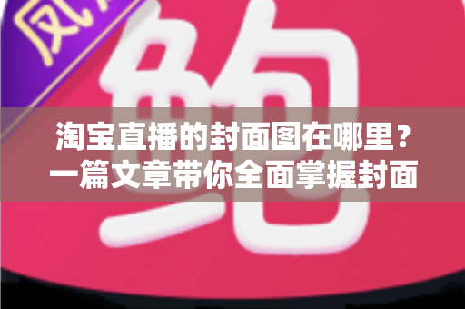 淘宝直播的封面图在哪里？一篇文章带你全面掌握封面图的查找、设置与优化技巧