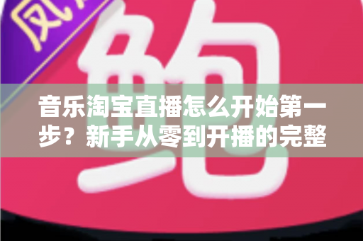 音乐淘宝直播怎么开始第一步？新手从零到开播的完整入门指南
