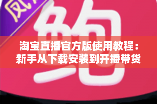 淘宝直播官方版使用教程:新手从下载安装到开播带货的全流程指南 淘宝直播官方版使用教程:新手从下载安装到开播带货的全流程指南