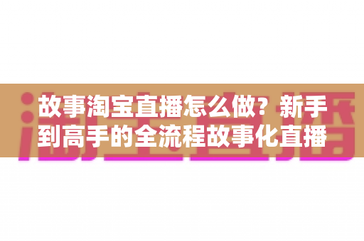 故事淘宝直播怎么做？新手到高手的全流程故事化直播运营实战指南