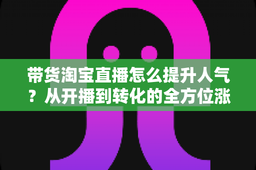 带货淘宝直播怎么提升人气？从开播到转化的全方位涨粉引流实战指南