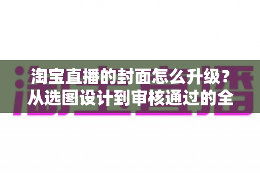 淘宝直播的封面怎么升级？从选图设计到审核通过的全流程优化指南
